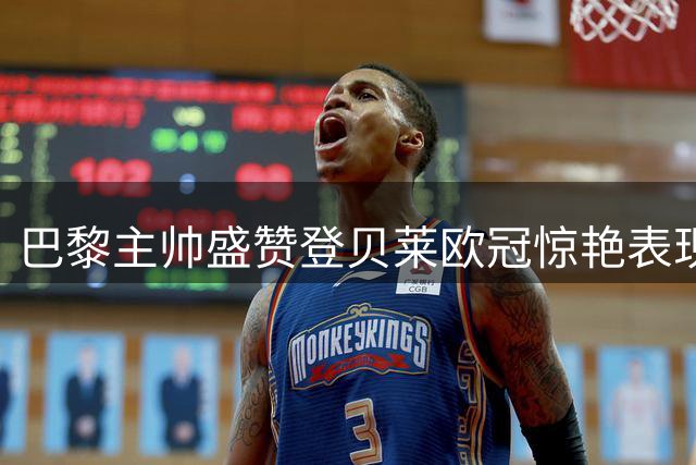 巴黎主帅盛赞登贝莱欧冠惊艳表现