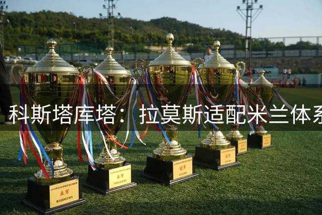 科斯塔库塔：拉莫斯适配米兰体系，希拉实力出众
